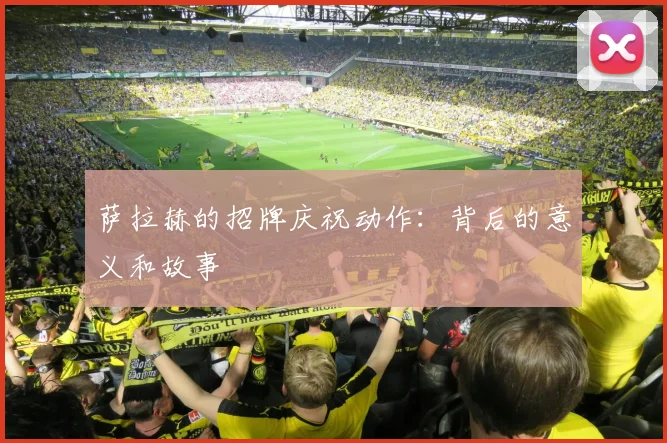 萨拉赫的招牌庆祝动作：背后的意义和故事