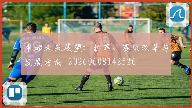 中超未来展望：扩军、赛制改革与发展方向_20260608142526