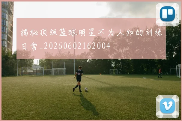 揭秘顶级篮球明星不为人知的训练日常_20260602162004