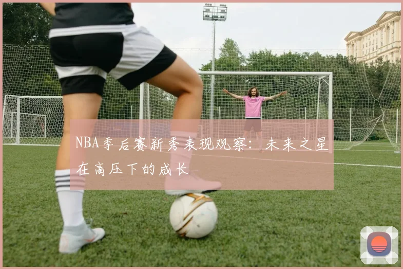 NBA季后赛新秀表现观察：未来之星在高压下的成长
